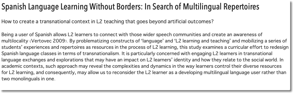 Spanish Language Learning Without Borders: In Search of Multilingual Repertoires How to create a transnational context in L2 teaching that goes beyond artificial outcomes? Being a user of Spanish allows L2 learners to connect with those wider speech communities and create an awareness of multilocality (Vertovec 2009). By problematizing constructs of ‘language’ and ‘L2 learning and teaching’ and mobilizing a series of students’ experiences and repertoires as resources in the process of L2 learning, this study examines a curricular effort to redesign Spanish language classes in terms of transnationalism. It is particularly concerned with engaging L2 learners in transnational language exchanges and explorations that may have an impact on L2 learners’ identity and how they relate to the social world. In academic contexts, such approach may reveal the complexities and dynamics in the way learners control their diverse resources for L2 learning, and consequently, may allow us to reconsider the L2 learner as a developing multilingual language user rather than two monolinguals in one. 