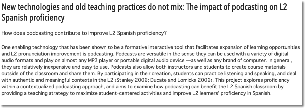 New technologies and old teaching practices do not mix: The impact of podcasting on L2 Spanish proficiency How does podcasting contribute to improve L2 Spanish proficiency? One enabling technology that has been shown to be a formative interactive tool that facilitates expansion of learning opportunities and L2 pronunciation improvement is podcasting. Podcasts are versatile in the sense they can be used with a variety of digital audio formats and play on almost any MP3 player or portable digital audio device —as well as any brand of computer. In general, they are relatively inexpensive and easy to use. Podcasts also allow both instructors and students to create course materials outside of the classroom and share them. By participating in their creation, students can practice listening and speaking, and deal with authentic and meaningful contexts in the L2 (Stanley 2006; Ducate and Lomicka 2006). This project explores proficiency within a contextualized podcasting approach, and aims to examine how podcasting can benefit the L2 Spanish classroom by providing a teaching strategy to maximize student-centered activities and improve L2 learners’ proficiency in Spanish. 