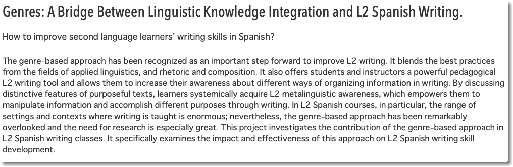 Genres: A Bridge Between Linguistic Knowledge Integration and L2 Spanish Writing. How to improve second language learners’ writing skills in Spanish? The genre-based approach has been recognized as an important step forward to improve L2 writing. It blends the best practices from the fields of applied linguistics, and rhetoric and composition. It also offers students and instructors a powerful pedagogical L2 writing tool and allows them to increase their awareness about different ways of organizing information in writing. By discussing distinctive features of purposeful texts, learners systemically acquire L2 metalinguistic awareness, which empowers them to manipulate information and accomplish different purposes through writing. In L2 Spanish courses, in particular, the range of settings and contexts where writing is taught is enormous; nevertheless, the genre-based approach has been remarkably overlooked and the need for research is especially great. This project investigates the contribution of the genre-based approach in L2 Spanish writing classes. It specifically examines the impact and effectiveness of this approach on L2 Spanish writing skill development. 