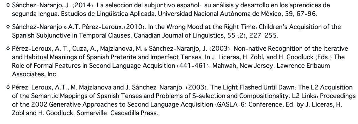 Sánchez-Naranjo, J. (2014). La seleccion del subjuntivo español: su análisis y desarrollo en los aprendices de segunda lengua. Estudios de Lingüística Aplicada. Universidad Nacional Autónoma de México, 59, 67-96. Sánchez-Naranjo & A.T. Pérez-Leroux.(2010). In the Wrong Mood at the Right Time: Children’s Acquisition of the Spanish Subjunctive in Temporal Clauses. Canadian Journal of Linguistics, 55 (2), 227-255. Pérez-Leroux, A. T., Cuza, A., Majzlanova, M. & Sánchez-Naranjo, J. (2003). Non-native Recognition of the Iterative and Habitual Meanings of Spanish Preterite and Imperfect Tenses. In J. Liceras, H. Zobl, and H. Goodluck (Eds.) The Role of Formal Features in Second Language Acquisition (441-461). Mahwah, New Jersey. Lawrence Erlbaum Associates, Inc. Pérez-Leroux, A.T., M. Majzlanova and J. Sánchez-Naranjo. (2003). The Light Flashed Until Dawn: The L2 Acquisition of the Semantic Mappings of Spanish Tenses and Problems of S-selection and Compositionality. L2 Links: Proceedings of the 2002 Generative Approaches to Second Language Acquisition (GASLA-6) Conference, Ed. by J. Liceras, H. Zobl and H. Goodluck. Somerville. Cascadilla Press.
