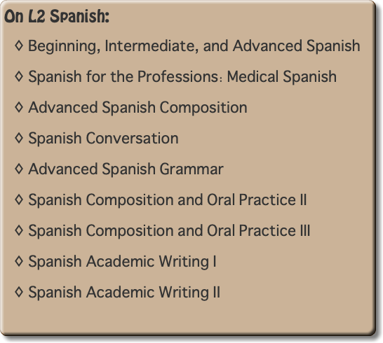 On L2 Spanish: Beginning, Intermediate, and Advanced Spanish Spanish for the Professions: Medical Spanish Advanced Spanish Composition Spanish Conversation Advanced Spanish Grammar Spanish Composition and Oral Practice II Spanish Composition and Oral Practice III Spanish Academic Writing I Spanish Academic Writing II